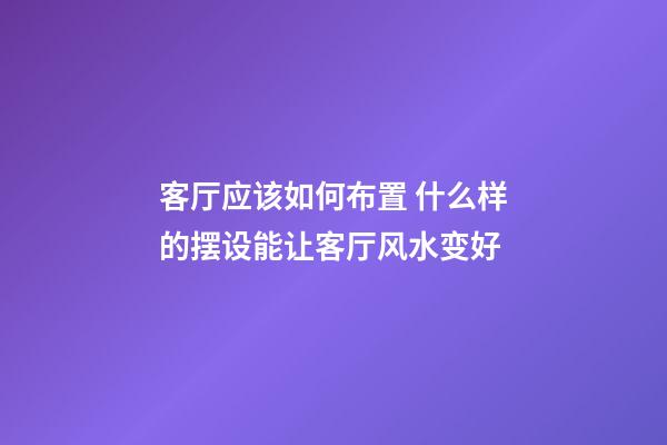 客厅应该如何布置 什么样的摆设能让客厅风水变好